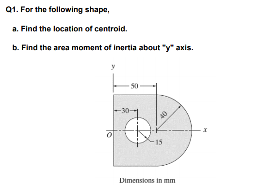 1. For the following shape, a. Find the location of centroid. b. Find the area moment of inertia about y axis 50 30-- x. 15 Dimensions in mm