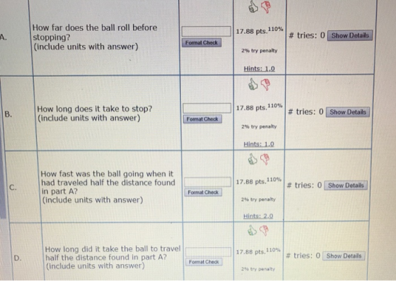 How far does the ball roll before stopping? (include units with answer) 117.88 pts,110%! A. # tries: 0 | Show Details Check 2% try penalty Hints: 1,0 | 17.88 pts.1 10% | # tries: 0 [ShowDetails] How long does it take to stop? (include units with answer) B. Format Check 2% try penalty Hints:1Ώ How fast was the ball going when it had traveled half the distance found in part A? (include units with answer) 17.88 pts, no% | # tries: 0 [ShowDetails C. Format Check 2% try penalty Hints: 2.0 How long did it take the ball to travel half the distance found in part A? (include units with answer) 17.88 pts.r10%| # tries: 01 show Details」 D. Format Check 2% try penalty