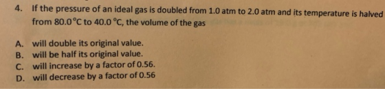 4. If the pressure of an ideal gas is doubled from 1.0 atm to 2.0 atm and its temperature is halved from 80.0°C to 40.0 °C, t