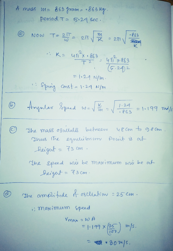 A mass m= 863 gram = .863kg. A period T= 5.24 sec. a Now T= 21 RIT m R 220 .863 SA ek=u²x 0863 47 x 863 T2 (6.242 = 1024 N/m.