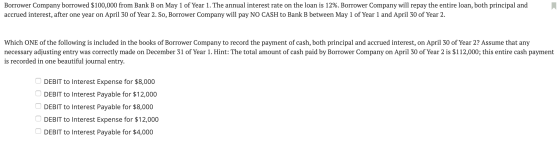 Borrower Company borrowed $100,000 from Bank B on May 1 of Year 1. The annual interest rate on the loan is 12%. Borrower Comp