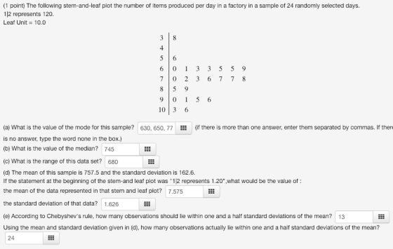 1 point) The following stem-and-leaf plot the number of items produced per day in a factory in a sample of 24 randomly selected days 112 represents 120 Leaf Unit 10.0 7 0 2 3 6 7 7 8 8 5 9 9 0 1 5 6 103 6 (a) What is the value of the mode for this sample? 630, 650, 77(if there is more than one answer, enter them separated by commas. If there is no answer, type the word none in the box.) (b) What is the value of the median? 745 (c) What is the range of this data set? 680 (d) The mean of this sample is 757.5 and the standard deviation is 162.6. If the statement at the beginning of the stem-and leaf plot was 12 represents 1.20°,what would be the value of the mean of the data represented in that stem and leaf plot? 7.575 the standard deviation of that data? 1.626 (e) According to Chebyshevs rule, how many observations should lie within one and a half standard deviations of the mean? 13 Using the mean and standard deviation given in (d), how many observations actually lie within one and a half standard deviations of the mean? 24