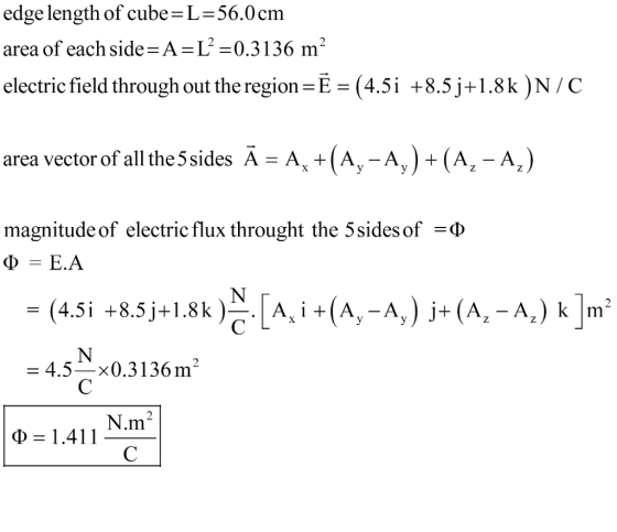 edge length of cubeL-56.0cm area of each side-A-L-0.3136 m electric field throughout the region-Е-(45i +8.5j+1.8k)NC area vector of all the 5 sides A-A , t (A,-A, ) + (А,-AJ magnitude of electric flux throught the 5 sides of -4.5x0.3136 m2 N.m2 Φ = 1.41 1