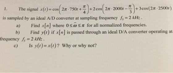 gnal x(r)=cos(27-750+4)+2cos(27-20001-3)+3cos(2π·2500t) 1. The si is sampled by an ideal A/D converter at sampling frequency = 2 kHz . Find x[n] where 0 Find y(1) if x[n] s passed through an ideal D/A converter operating at a) ω π for all normalized frequencies. frequency fs = 2 kHz . c) Is y()-(t) Why or why not?
