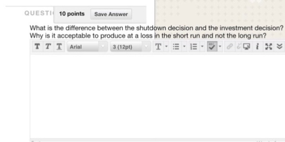 QUESTI 10 points Save Answer What is the difference between the shutdown decision and the investment decision? Why is it acceptable to produce at a loss in the short run and not the long run? TTTArial 3 (12pt)