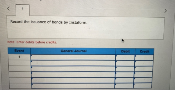 < 1 Record the issuance of bonds by Instaform. Note: Enter debits before credits. Event General Journal Debit Credit 1