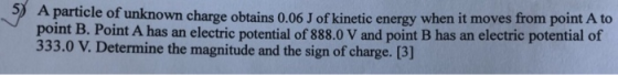 A particle of unknown charge obtains 0.06 J of kinetic energy when it moves from point A to point B. Point A has an electric potential of 888.0 V and point B has an electric potential of 333.0 V. Determine the magnitude and the sign of charge. [3]