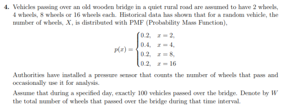 4. Vehicles passing over an old wooden bridge in a quiet rural road are assumed to have 2 wheels, 4 wheels, 8 wheels or 16 wheels each. Historical data has shown that for a random vehicle, the number of wheels, X, is distributed with PMF (Probability Mass Function), (0.2, -2 (r) D4, 4, pr) 0.2, 8 0.2, = 16 Authorities have installed a pressure sensor that counts the number of wheels that pass and occasionally use it for analysis. Assume that during a specified day, exactly 100 vehicles passed over the bridge. Denote by W the total number of wheels that passed over the bridge during that time interval