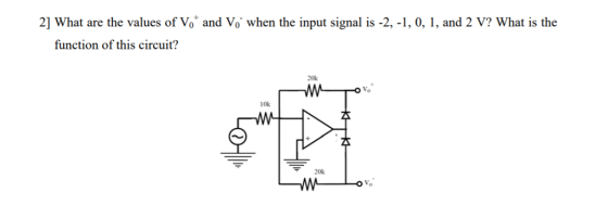 2] What are the values of Vo and Vo when the input signal is -2,-1, 0, 1, and 2 V? What is the function of this circuit? 20k ToV 10k 20k