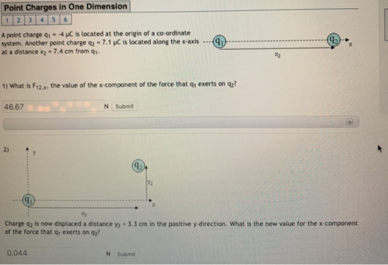 Point Charges in One Dimension 1 2 3 4 5 6 A point charge q,--4 pC is located at the origin of a co-ordinate system. Another point charge q2-7.1 C is located along the x-axis at a distance x2-7.4 cm from q1 1) What is F12,x, the value of the x-component of the force that q1 exerts on q2? 46.67 N Submit 2) Charge q2 is now displaced a distance y2 3.3 cm in the positive y-direction. What is the new value for the x-component of the force that q1 exerts on q2? 0.044 N Submit