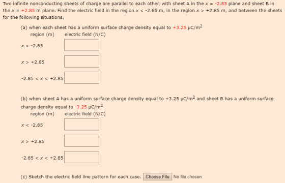 Two infinite nonconducting sheets of charge are parallel to each other, with sheet A in the x- 2.85 plane and sheet B in thex = +2.85 m plane. Find the electric field in the region x <-2.85 m, in the region x > +2.85 m, and between the sheets for the following situations. (a) when each sheet has a uniform surface charge density equal to +3.25 HC/m2 region (m) electric field (N/C) x -2.85 x +2.85 -2.85 <X< +2.85 (b) when sheet A has a uniform surface charge density equal to +3.25 HC/m2 and sheet B has a uniform surface charge density equal to -3.25 HC/m2 region (m) electric field (N/C) x <-2.85 x> +2.85 -2.85 <X < +2.85 (c) Sketch the electric field line pattern for each case. Choose File No file chosen