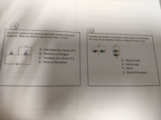 The circuit consists of two identical light bulbs burning with equal brightness. When the switch is opened, the power of bulb A Assuming each battery can produce a fixed amount of total energy. how long will the batteries in (b) live compared to those in (a)? A. Decreases by a factor of 2 B. Remains unchanged C. Increases by a factor of 2 D. None of the above A. Twice as long B. Half as long C. Same D. None of the above