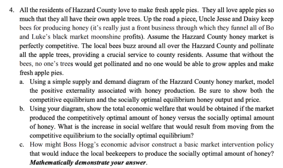 4. All the residents of Hazzard County love to make fresh apple pies. They all love apple pies so much that they all have their own apple trees. Up the road a piece, Uncle Jesse and Daisy keep bees for producing honey (its really just a front business through which they funnel all of Bo and Lukes black market moonshine profits). Assume the Hazzard County honey market is perfectly competitive. The local bees buzz around all over the Hazzard County and pollinate all the apple trees, providing a crucial service to county residents. Assume that without the bees, no ones trees would get pollinated and no one would be able to grow apples and make fresh apple pies. a. Using a simple supply and demand diagram of the Hazzard County honey market, model the positive externality associated with honey production. Be sure to show both the competitive equilibrium and the socially optimal equilibrium honey output and price. b. Using your diagram, show the total economic welfare that would be obtained if the market produced the competitively optimal amount of honey versus the socially optimal amount of honey. What is the increase in social welfare that would result from moving from the competitive equilibrium to the socially optimal equilibrium? c. How might Boss Hoggs economic advisor construct a basic market intervention policy that would induce the local beekeepers to produce the socially optimal amount of honey? Mathematically demonstrate your answer.