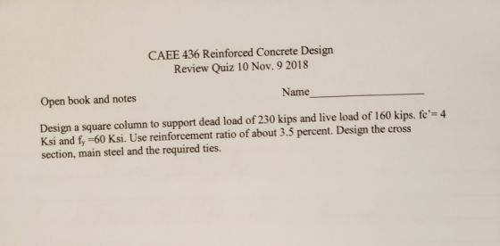 CAEE 436 Reinforced Concrete Design Review Quiz 10 Nov. 9 2018 Name Open book and notes Design a square column to support dead load of 230 kips and live load of 160 kips. fc-4 Ksi and fy-60 Ksi. Use reinforcement ratio of about 3.5 percent. Design the cross section, main steel and the required ties.