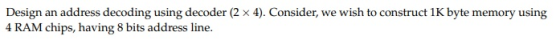 Design an address decoding using decoder (2 x 4). Consider, we wish to construct 1K byte memory using 4 RAM chips, having 8 b