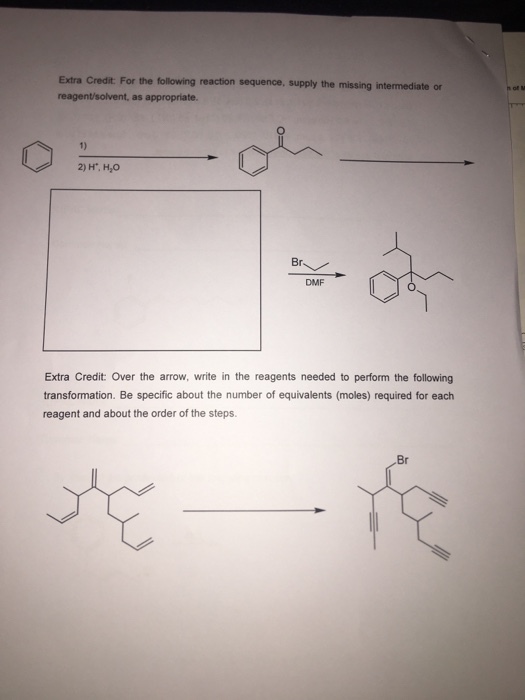 Extra Credit: For the following reaction sequence, supply the missing intermediate or reagent/solvent, as appropriate. 1) 2) H, H,O Br DMF Extra Credit: Over the arrow, write in the reagents needed to perform the following transformation. Be specific about the number of equivalents (moles) required for each reagent and about the order of the steps Br
