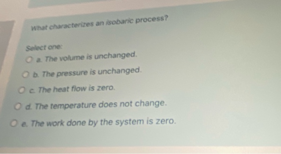 What characterizes an isobaric process? Select one a The volume is unchanged. b. The pressure is unchanged. The heat flow is