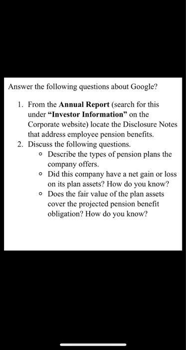 Answer the following questions about Google? 1. From the Annual Report (search for this under Investor Information on the Corporate website) locate the Disclosure Notes that address employee pension benefits. 2. Discuss the following questions Describe the types of pension plans the company offers. Did this company have a net gain or loss on its plan assets? How do you know? Does the fair value of the plan assets cover the projected pension benefit obligation? How do you know? o o o