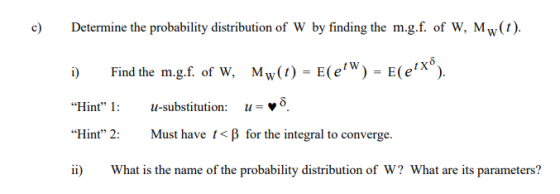 c Determine the probability distribution of W by finding the m.g.f. of W, Mw(t) Find the mgf. of w. Mw(t)-E(e, w )-E(ex®). 1: u-substitution:v5 t X i) Hint -substitution:-»5. Hint, 2: Must have t< for the integral to converge . i What is the name of the probability distribution of W? What are its parameters?