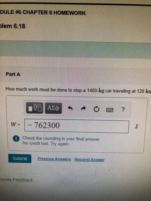 DULE #6 CHAPTER 6 HOMEWORK lem 6.18 Part A How much work must be done to stop a 1400-kg car traveling at 120 kn W762300 ! Check the rounding in your final answer No credit lost. Try again. Submit Answers Request Answer ovide Feedback