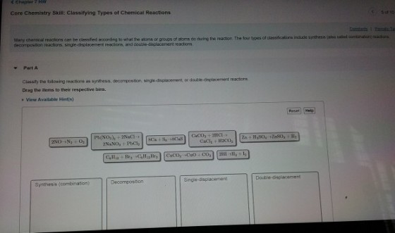 Chapter7 HW Core Chemistry Skill: Classifying Types of Chemical Reactions Many chemicai resactions can be chassfed accordng to what thea aloms or groups of atoms do cauing the reacton. The four types of cassfrstins induse syjrthess (aha ailed enbarution) eastona decompestion reactions, single-displacement reactons, and coutie-displacement reactions Part A Cussty the tolowing reactiars as synthess, decompostion single-displacement, or double-displacement reactions Drag the items to their respective bins. View Available Hintfs) Reses Single-displacement Double-displacement Decomposition Synthesis (combination)