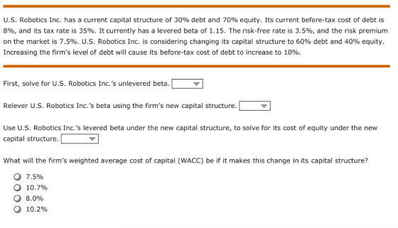 U.S. Robotics Inc. has a current capital structure of 30% debt and 70% equity. Its current before-tax cost of debt is 8%, and its tax rate is 35%. It currently has a levered beta of 1.15. The risk-free rate is 3.5%, and the risk premium on the market is 7.5%. U.S. Robotics Inc. is considering changing its capital structure to 60% debt and 40% equity. Increasing the firms level of debt will cause its before-tax cost of debt to increase to 10%. First, solve for U.s. Robotics Inc.s unlevered beta. Relever U.S. Robotics Inc.s beta using the firms new capital structure. Use U.S. Robotics Inc.s levered beta under the new capital structure, to solve for its cost of equity under the new capital structure. What will the firms weighted average cost of capital (WACC) be if it makes this change in its capital structure? o 7.5% o 10.7% O 8.090 10.2%