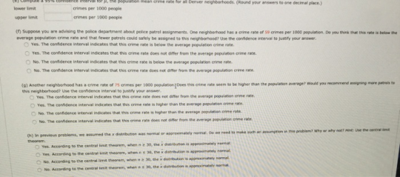 ( el corr pute a 95 erticence irtervanor 1 , the pogu rate aa Denver neghborhoods. (Round your answers to ene decimal place) % ation mean crime lower limit upper limvit (n) Suppose you are advising the police department about police patrol assignments. One neighborhood has a crime rate of 59 crimes per 1000 population. Do you think that this rate is belaw the crimes per 1000 people crimes per 1000 people average population crime rate and that fewer patrols could safely be assigned to this neighberhood? Use the confidence interval to justify your answer. Yes. The confidence interval indicates that this crime rate is below the average population crime rate. O Yes. The confidence invterval indicates that this crime rate does not differ from the average popu/ation crime rate. O No. The confidence interval indicates that this crime rate is below the average population crime rate. O No. The confidence interval indicates that this crime rate does not difer from the average population crime rate (9) Another neighborhood has a crime rate of 7s crimes per 1000 population Does this crime rate seem to be higher than the popuiation average? Woudld you recommend essigning more petrals to this neighborhood? Use the confidence interval to justiy your answer O Yes. The conidence interval indicates that this crime rate does not dffer from the average population crime rate. 。Yes. Te confidence interval indicates that this crim. rae is higher than the average population one rate. No. The confidence interval indicates that this crime rate is higher than the average populstion crime rate. O No. The confdence interval indicates that this crime rate does rot differ from the average population crime rate assumption in this problem? Why or why not? Hint: Use the central am (h) In previous problems, we assumed the x distribution was normal or approximately normal. 0o we need to make soch an theorem Yes. According to the centra linit theorem, when n 30, the x dolribution is approain ately O Yes. According to the central mt theorem, when n s 30, the x distribution is approximately nor Nt the x distribution is appreximately normal normal. No. According to the centrai limit theorem, wienn z 30, the x distrisation O No. According to the central limit theorem, when n s 30, the distribution in appreximately