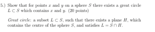 5.) Show that for points z and y on a sphere S there exists a great circle and y. (20 points) L C S which contains Great circle: a subset L C S, such that there exists a plane H, which contains the centre of the sphere S, and satisfies L Sn H