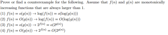 Prove or find a counterexample for the following. Assume that f(n) and g(n) are monotonically increasing functions that are always larger than 1. (1) f(n) o(g(n)) log(f (n)) J o(log (g(n))) (2) f(n) O(g(n)) log(f(n)) 3O (log(g(n))) (3) f(n) (4) f(n) O g (n)) 2 f(n)