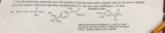 1. For the following molecules give the number of proton and carbon signals and for the proton signals give the relative intensities and their multiplicities (i.e. the spin-spin splittings). (10 pts) BONUS (4 pts) CH CH -C He Would the protons labeled Ha and He have the same chemical shifts or different chemical shifts? Briefly explain your answer