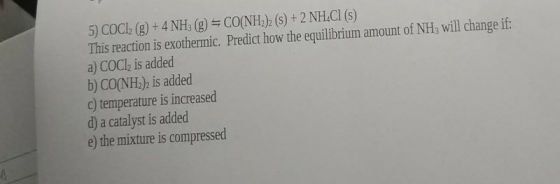 5) COCl2 (g) + 4 NH3 (g) =CO(NH2 (S) + 2 NH4Cl (S) This reaction is exothermic. Predict how the equilibrium amount of NH3 wil