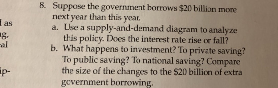 8. Suppose the government borrows $20 billion more next year than this a. Use a supply-and-demand diagram to analyze this pol