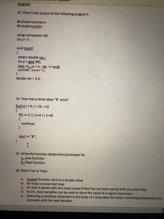 program. 13. Whats the output of the following program? #include< iostream> #include&math> using namespace std; int p 7; void main) extern double var int p abs(-90); system( pause); double var = 55; 14. How many times does # print? forlint i 0;j< 10; +ti) if(i-2141 6) continue; cout<< #; 15. Write the function declaration/prototype for a, pow function b floor function 16. State True or False a. b. c. d. e. isupper function returns a double value for loop is a post-test loop An else is paired with the most recent if that has not been paired with any other else. In Ctt, bool variables can be used to store the value of a logical expression. Executing a continue statement in the body of a loop skips the loops remaining statements and proceeds with the next iteration