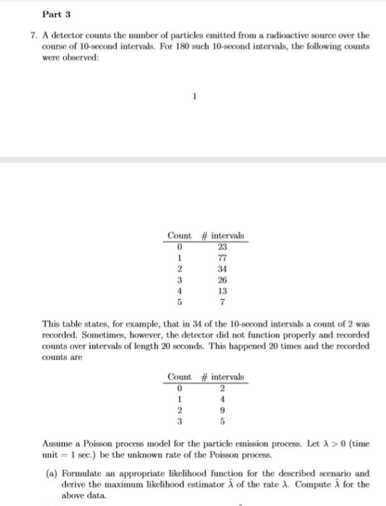 Part 3 7. A detector counts the number of particles emitted from a radioactive source over the course of 10-second intervals. For 180 such 10-second intervals, the following counts were observed: Count # intervals 34 3 13 This table states, for example, that in 34 of the 10-second intervals a count of 2 was recorded. Sometimes, however, the detector did not function properly and recorded counts over intervals of length 20 seconds. This happened 20 times and the recorded counts are Count # intervals 2 3 9 Assume a Poisson process model for the particle emission process, let λ > 0 (tine unit 1 sec.) be the unknown rate of the Poisson process. (a) Formulate an appropriate likelihood function for the described scenario and derive the maximum likelihood estimator λ of the rate λ. Compute λ for the above data.