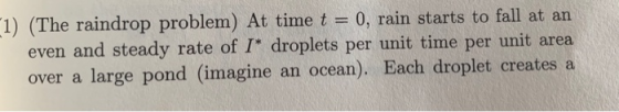 1) (The raindrop problem) At time t = 0, rain starts to fall at an even and steady rate of I* droplets per unit time per unit