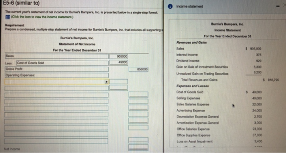 E5-6 (similar to) 1 Income statement The current years statement of net income for Bunies Bumpers, Inc. is presented below in a single-step format EE ( Click the icon to view the inoome statement.) Burnies Bumpers, Inc. Income Statement For the Year Ended December 31 Prepare a condensed, multiple-step statement of net income for Burnies Bumpers, Inc. that includes all supporting Burnies Bumpers, Inc. Staterment of Net Income For the Year Ended December 31 Revenues and Gains Interest Income Dividend Income Gain on Sale of Investment Securities Unrealized Gain on Trading Securities $ 905,000 375 920 6,300 6,200 L906000 49000 Less: Cost of Goods Sold Gross Profit 856000 Total Revenues and Gains Expenses and Losses Cost of Goods Sold Selling Expenses Sales Salaries Expense Advertising Expense Depreciation Expense-General $ 918,795 49,000 40,000 22,000 24,000 2,700 3,000 23,000 37,000 3,400 Office Salaries Expense Office Supplies Expense Loss on Asset Impairment Net Income