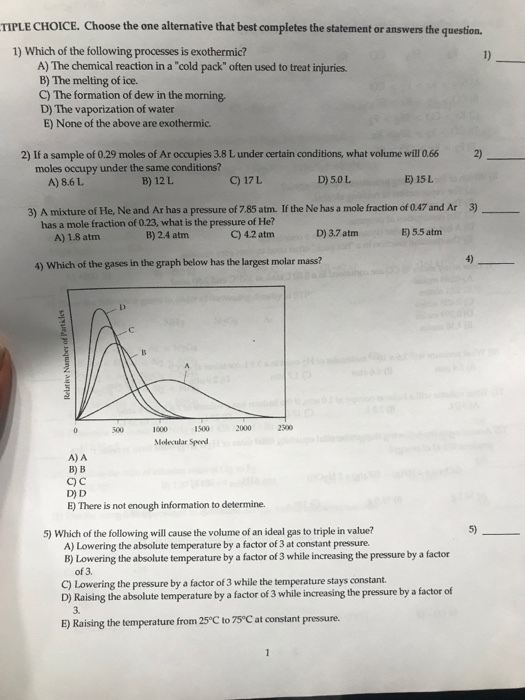 TIPLE CHOICE. Choose the one alternative that best completes the statement or answers the question. 1) Which of the following processes is exothermic? 1) A) The chemical reaction in a cold pack often used to treat injuries B) The melting of ice. C) The formation of dew in the morning D) The vaporization of water E) None of the above are exothermic 2) If a sample of 0.29 moles of Ar occupies 3.8 L under certain conditions, what volume will 0.66 2) moles occupy under the same conditions? A) 8.6 L B) 12L C) 17L D) 5.0 L E) 15 L 3) A mixture of He, Ne and Ar has a pressure of 7.85 atm. If the Ne has a mole fraction of 0.47 and Ar 3) C) 4.2 atm has a mole fraction of 0.23, what is the pressure of He? A) 1.8 atm B) 2.4 atm D) 3.7 atm E) 5.5 atm 4) Which of the gases in the graph below has the largest molar mass? 4) 1000 1500 2000 2500 Molecular Spod A) A ?) ? C) C D) D E) There is not enough information to determine. 5) 5) Which of the following will cause the volume of an ideal gas to triple in value? A) Lowering the absolute temperature by a factor of 3 at constant pressure. B) Lowering the absolute temperature by a factor of 3 while increasing the pressure by a factor of 3. C) Lowering the pressure by a factor of 3 while the temperature stays constant. D) Raising the absolute temperature by a factor of 3 while increasing the pressure by a factor of 3. E) Raising the temperature from 25°C to 75 C at constant pressure.