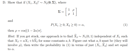D. Show that if (Xi, X2), ~ N2(0,2), where and then ,-cos(1-2a)π]. Hin t: If you get stuck, one approach is to find X N(0, 1) independent of X such that X2 aXi +bX2 for some constants a, b. Figure out what a, b must be (they will involve p), then write the probability in (1) in terms of just (Xi, X2) and set equal n terms of just A1, to a.