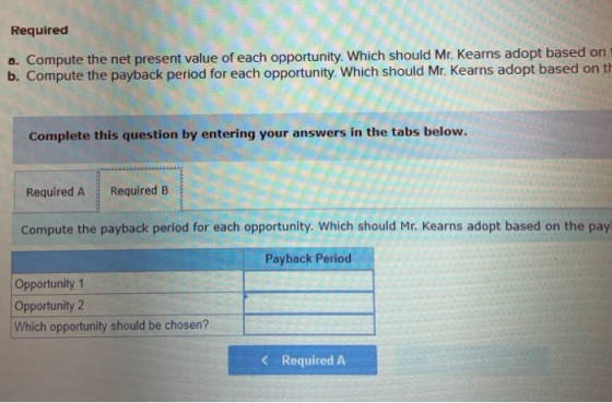 Required a. Compute the net present value of each opportunity. Which should Mr. Kearns adopt based on b. Compute the payback