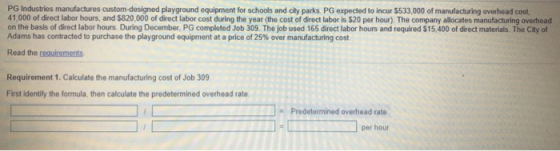 PG Industries manufactures custom-designed playground equipment for schools and city parks. PG expected to incur $533,000 of manufacturing overhead cost, 41,000 of direct labor hours, and $820,000 of direct labor cost during the year (the cost of direct labor is $20 per hour). The company allocates manufacturing overhead on the basis of direct labor hours. During December, PG completed Job 309. The job used 165 direct labor hours and required $15,400 of direct materials. The City of Adams has contracted to purchase the playground equipment at a price of 25% over manufacturing cost Read the requirements Requirement 1. Calculate the manufacturing cost of Job 309 First identify the formula, then calculate the predetermined overhead rate Predetermined overhead rate per hour