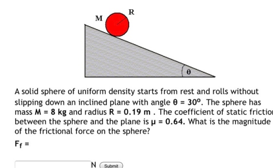 A solid sphere of uniform density starts from rest and rolls without slipping down an inclined plane with angle e 300. The sphere has mass M 8 kg and radius R - 0.19 m . The coefficient of static frictio between the sphere and the plane is ?-0.64. What is the magnitude of the frictional force on the sphere? N Submit