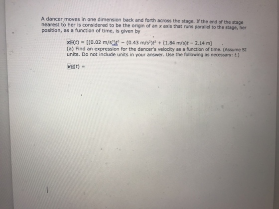A dancer moves in one dimension back and forth across the stage. If the end of the stage nearest to her is considered to be the origin of an x axis that runs parallel to the stage, her position, as a function of time, is given by xt) (0.02 m/s3) (0.43 m/s)t(1.84 m/s)t 2.14 m] (a) Find an expression for the dancers velocity as a function of time. (Assume SI units. Do not include units in your answer. Use the following as necessary: t.)