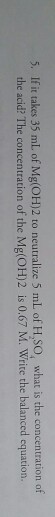 5. If it takes 35 mL of Mg(oH)2 to neutralize 5 mlL of H,SO, what is the concentration of the acid? The concentration of the Mg(OH)2 is 0.67 M. Write the balanced equation