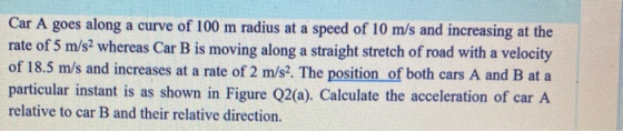 Car A goes along a curve of 100 m radius at a speed of 10 m/s and increasing at the rate of 5 m/s2 whereas Car B is moving al