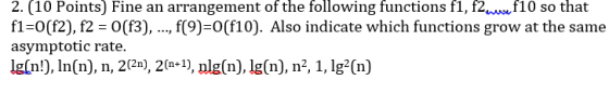 2. (10 Points) Fine an arrangement of the following functions fl, f2u10 so that fl-0(f2), f2 -O(f3),.., f(9)-0(f10). Also indicate which functions grow at the same asymptotic rate. lg[n!), In(n), n, 2(2n), 2(n*), nlg(n) lg(n), n2, 1, lg(n)