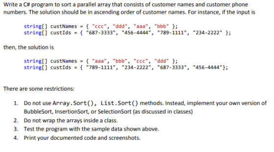 write a C# program to sort a parallel array that consists of customer names and customer phone numbers. The solution should be in ascending order of customer names. For instance, if the input is string[] custNames- { ccc, ddd, aaa, bbb }; stringl] custIds687-3333, 456-4444, 789-1111, 234-2222 ; then, the solution is string[] string[] custNames- { aaa, bbb, ccc, ddd }; custIds789-1111, 234-2222, 687-3333, 456-4444]; There are some restrictions: Do not use Array.Sort(), List.Sort() methods. Instead, implement your own version of BubbleSort, InsertionSort, or SelectionSort (as discussed in classes) Do not wrap the arrays inside a class. Test the program with the sample data shown above. Print your documented code and screenshots. 1. 2. 3. 4.