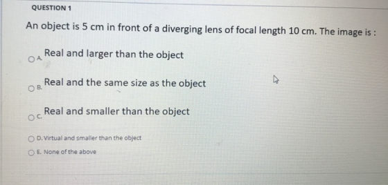 QUESTION 1 An object is 5 cm in front of a diverging lens of focal length 10 cm. The image is : Real and larger than the obje