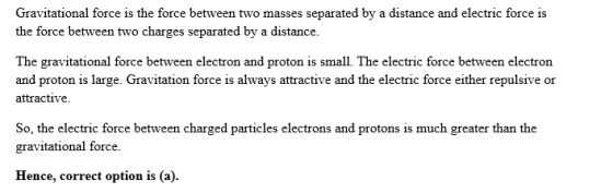 Gravitational force is the force between two masses separated by a distance and electric force is the force between two charges separated by a distance. The gravitational force between electron and proton is small. The electric force between electron and proton is large. Gravitation force is always attractive and the electric force either repulsive or attractive So, the electric force between charged particles electrons and protons is much greater than the gravitational force. Hence, correct option is (a).