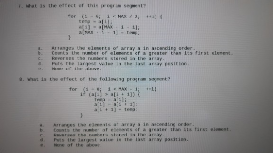 7. What is the effect of this program segment? for (1 = 0; i <MAX / 2; ++1) temp = a[i]; a[i] = a[MAX 1 - 1]: a[MAX - i - 1]