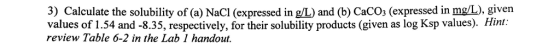 3) Calculate the solubility of (a) NaCl (expressed in g/L) and (b) CaCOs (expressed in mg/L), given values of 1.54 and -8.35, respectively, for their solubility products (given as log Ksp values). Hint: review Table 6-2 in the Lab 1 handout.
